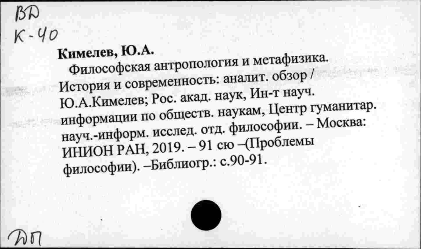 ﻿К-Чо
Кимелев, Ю.А.
Философская антропология и метафизика. История и современность: аналит. обзор / Ю.А.Кимелев; Рос. акад, наук, Ин-т науч, информации по обществ, наукам, Центр гуманитар, науч.-информ. исслед. отд. философии. - Москва: ИНИОН РАН, 2019.-91 сю -(Проблемы философии). -Библиогр.: с.90-91.